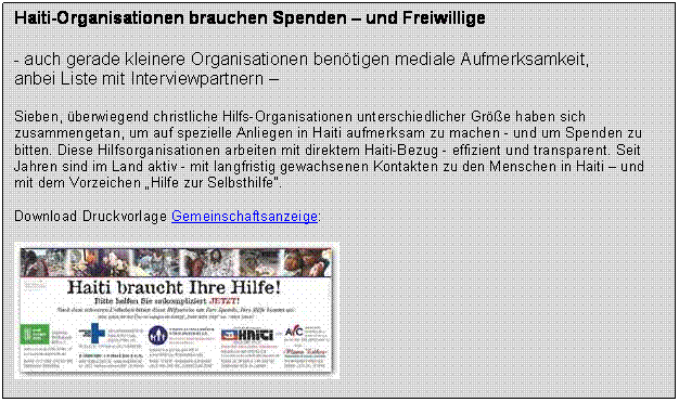 Textfeld: Haiti-Organisationen brauchen Spenden  und Freiwillige 
 
- auch gerade kleinere Organisationen bentigen mediale Aufmerksamkeit,
anbei Liste mit Interviewpartnern 

Sieben, berwiegend christliche Hilfs-Organisationen unterschiedlicher Gre haben sich zusammengetan, um auf spezielle Anliegen in Haiti aufmerksam zu machen - und um Spenden zu bitten. Diese Hilfsorganisationen arbeiten mit direktem Haiti-Bezug - effizient und transparent. Seit Jahren sind im Land aktiv - mit langfristig gewachsenen Kontakten zu den Menschen in Haiti  und mit dem Vorzeichen Hilfe zur Selbsthilfe.

Download Druckvorlage Gemeinschaftsanzeige:

 
