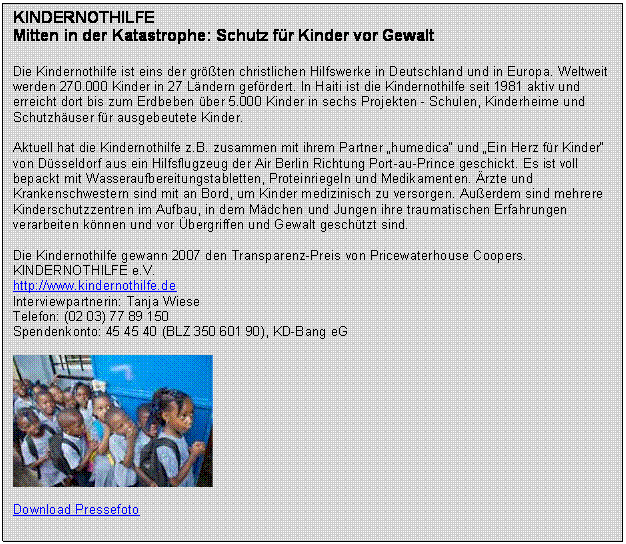 Textfeld: KINDERNOTHILFE
Mitten in der Katastrophe: Schutz fr Kinder vor Gewalt 
 
Die Kindernothilfe ist eins der grten christlichen Hilfswerke in Deutschland und in Europa. Weltweit werden 270.000 Kinder in 27 Lndern gefrdert. In Haiti ist die Kindernothilfe seit 1981 aktiv und erreicht dort bis zum Erdbeben ber 5.000 Kinder in sechs Projekten - Schulen, Kinderheime und Schutzhuser fr ausgebeutete Kinder.

Aktuell hat die Kindernothilfe z.B. zusammen mit ihrem Partner humedica und Ein Herz fr Kinder von Dsseldorf aus ein Hilfsflugzeug der Air Berlin Richtung Port-au-Prince geschickt. Es ist voll bepackt mit Wasseraufbereitungstabletten, Proteinriegeln und Medikamenten. rzte und Krankenschwestern sind mit an Bord, um Kinder medizinisch zu versorgen. Auerdem sind mehrere Kinderschutzzentren im Aufbau, in dem Mdchen und Jungen ihre traumatischen Erfahrungen verarbeiten knnen und vor bergriffen und Gewalt geschtzt sind.

Die Kindernothilfe gewann 2007 den Transparenz-Preis von Pricewaterhouse Coopers.
KINDERNOTHILFE e.V.
http://www.kindernothilfe.de
Interviewpartnerin: Tanja Wiese
Telefon: (02 03) 77 89 150
Spendenkonto: 45 45 40 (BLZ 350 601 90), KD-Bang eG

 

Download Pressefoto


