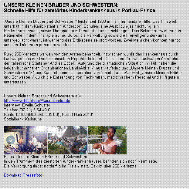 Textfeld: UNSERE KLEINEN BRDER UND SCHWESTERN:
Schnelle Hilfe fr zerstrtes Kinderkrankenhaus in Port-au-Prince  
 
Unsere kleinen Brder und Schwestern leistet seit 1988 in Haiti humanitre Hilfe. Das Hilfswerk unterhlt in dem Karibikstaat ein Kinderdorf, Schulen, eine Ausbildungseinrichtung, ein Kinderkrankenhaus, sowie Therapie- und Rehabilitationseinrichtungen. Das Behindertenzentrum in Ptionville, in dem Therapierume, Bros, die Verwaltung sowie die Freiwilligenunterknfte untergebracht waren, ist whrend des Erdbebens zerstrt worden. Zwei Menschen konnten nur tot aus den Trmmern geborgen werden.

Rund 250 Verletzte werden von den rzten behandelt. Inzwischen wurde das Krankenhaus durch Lastwagen aus der Dominikanischen Republik beliefert. Die Kosten fr zwei Lastwagen bernahm der italienische Startenor Andrea Bocelli. Aufgrund der dramatischen Situation in Haiti haben die beiden humanitren Organisationen LandsAid e.V. aus Kaufering und Unsere kleinen Brder und Schwestern e.V. aus Karlsruhe eine Kooperation vereinbart. LandsAid wird Unsere kleinen Brder und Schwestern durch die Entsendung von Fachkrften, medizinischem Personal und Hilfsgtern untersttzen. 


Unsere kleinen Brder und Schwestern e.V.
http://www.HilfeFuerWaisenkinder.de 
Interview: Evelin Schuster
Telefon: (07 21) 3 54 40 0
Konto 12000 (BLZ 660 205 00) Notruf Haiti 2010
Sozialbank Karlsruhe

 
Fotos: Unsere Kleinen Brder und Schwestern. 
In den Trmmern des zerstrten Kinderkrankenhauses befinden sich noch Vermisste. 
Die Versorgung findet notdrftig im Freien statt. Es gibt ber 250 Verletzte.

Download Pressefoto


