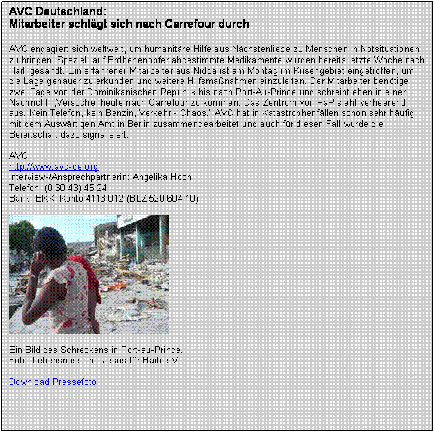 Textfeld: AVC Deutschland:
Mitarbeiter schlgt sich nach Carrefour durch 
 
AVC engagiert sich weltweit, um humanitre Hilfe aus Nchstenliebe zu Menschen in Notsituationen zu bringen. Speziell auf Erdbebenopfer abgestimmte Medikamente wurden bereits letzte Woche nach Haiti gesandt. Ein erfahrener Mitarbeiter aus Nidda ist am Montag im Krisengebiet eingetroffen, um die Lage genauer zu erkunden und weitere Hilfsmanahmen einzuleiten. Der Mitarbeiter bentige zwei Tage von der Dominikanischen Republik bis nach Port-Au-Prince und schreibt eben in einer Nachricht: Versuche, heute nach Carrefour zu kommen. Das Zentrum von PaP sieht verheerend aus. Kein Telefon, kein Benzin, Verkehr - Chaos. AVC hat in Katastrophenfllen schon sehr hufig mit dem Auswrtigen Amt in Berlin zusammengearbeitet und auch fr diesen Fall wurde die Bereitschaft dazu signalisiert.

AVC
http://www.avc-de.org
Interview-/Ansprechpartnerin: Angelika Hoch 
Telefon: (0 60 43) 45 24
Bank: EKK, Konto 4113 012 (BLZ 520 604 10) 

 

Ein Bild des Schreckens in Port-au-Prince. 
Foto: Lebensmission - Jesus fr Haiti e.V.

Download Pressefoto

